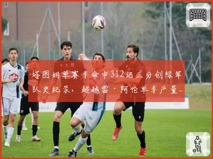 塔图姆单赛季命中312记三分创绿军队史纪录,超越雷·阿伦单季产量__br_