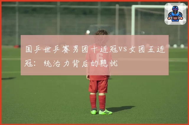 国乒世乒赛男团十连冠vs女团五连冠:统治力背后的隐忧