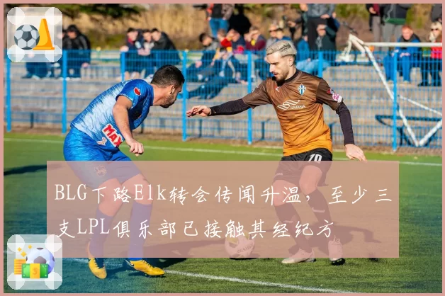 BLG下路Elk转会传闻升温，至少三支LPL俱乐部已接触其经纪方