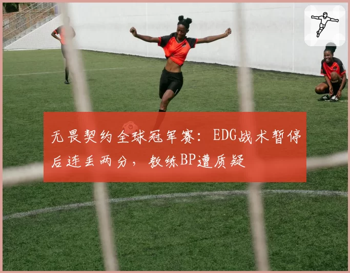 无畏契约全球冠军赛:EDG战术暂停后连丢两分,教练BP遭质疑