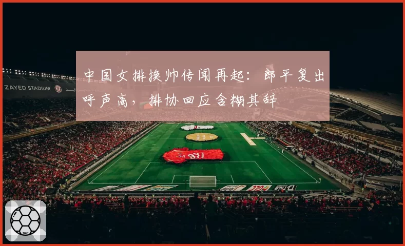 中国女排换帅传闻再起:郎平复出呼声高,排协回应含糊其辞