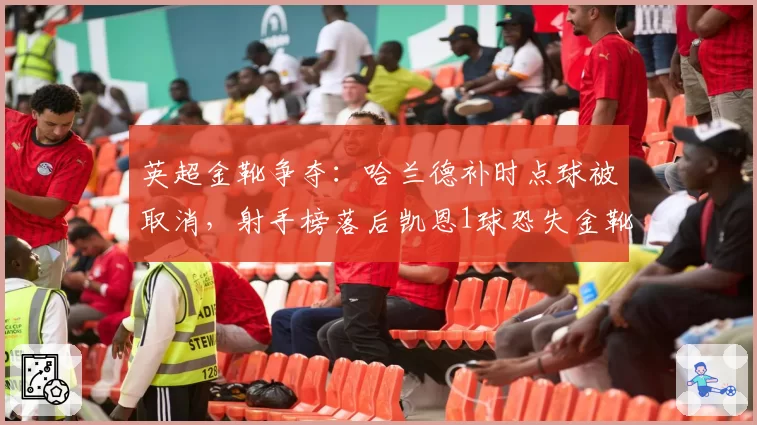 英超金靴争夺:哈兰德补时点球被取消,射手榜落后凯恩1球恐失金靴