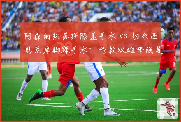 阿森纳热苏斯膝盖手术 vs 切尔西恩昆库脚踝手术：伦敦双雄锋线复出时间对比