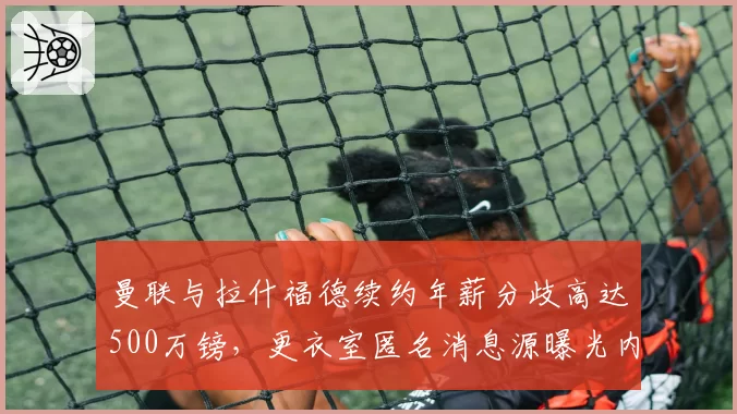 曼联与拉什福德续约年薪分歧高达500万镑，更衣室匿名消息源曝光内讧细节