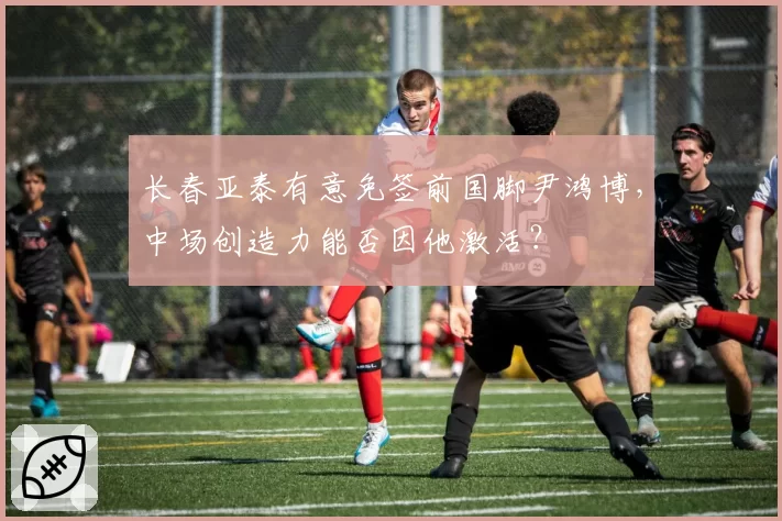 长春亚泰有意免签前国脚尹鸿博，中场创造力能否因他激活？