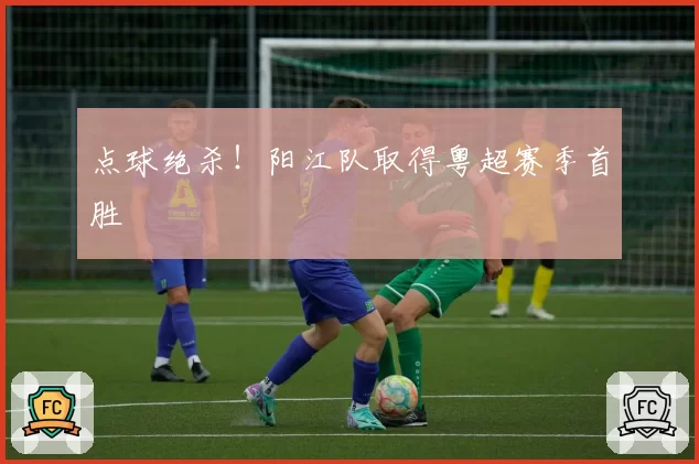 点球绝杀!阳江队取得粤超赛季首胜