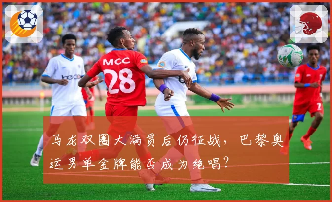 马龙双圈大满贯后仍征战，巴黎奥运男单金牌能否成为绝唱？
