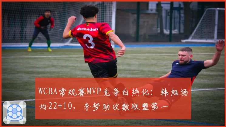 WCBA常规赛MVP竞争白热化:韩旭场均22+10,李梦助攻数联盟第一