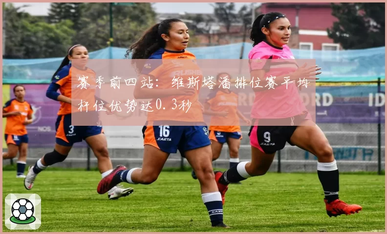 赛季前四站:维斯塔潘排位赛平均杆位优势达0.3秒