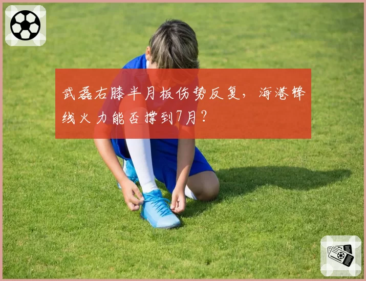 武磊右膝半月板伤势反复,海港锋线火力能否撑到7月?