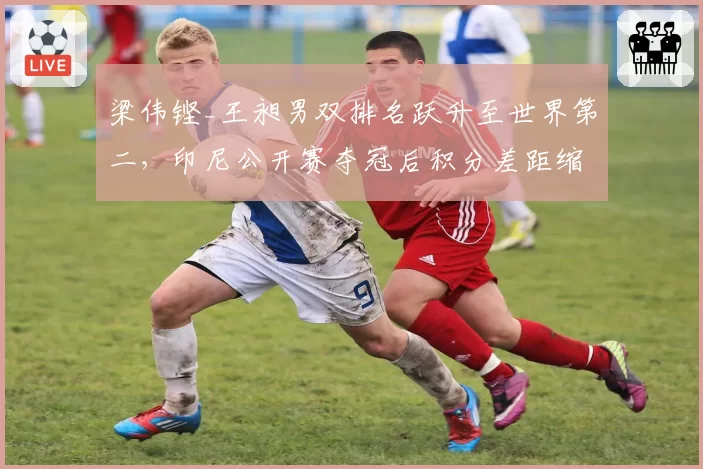 梁伟铿_王昶男双排名跃升至世界第二，印尼公开赛夺冠后积分差距缩小至500分