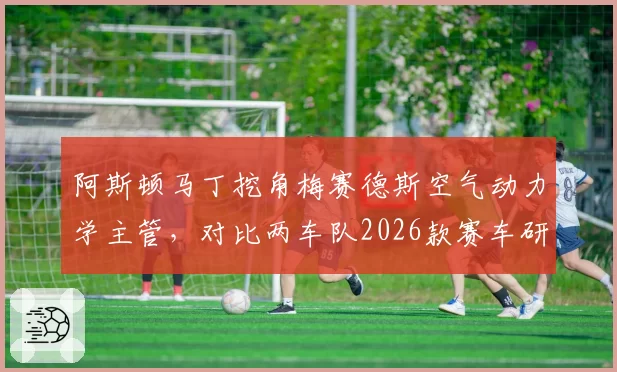 阿斯顿马丁挖角梅赛德斯空气动力学主管，对比两车队2026款赛车研发预算分配透明度