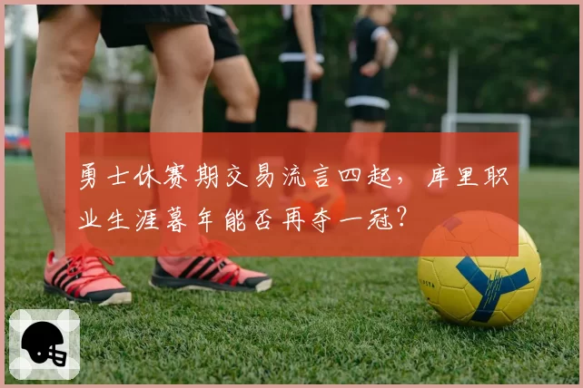 勇士休赛期交易流言四起,库里职业生涯暮年能否再夺一冠?