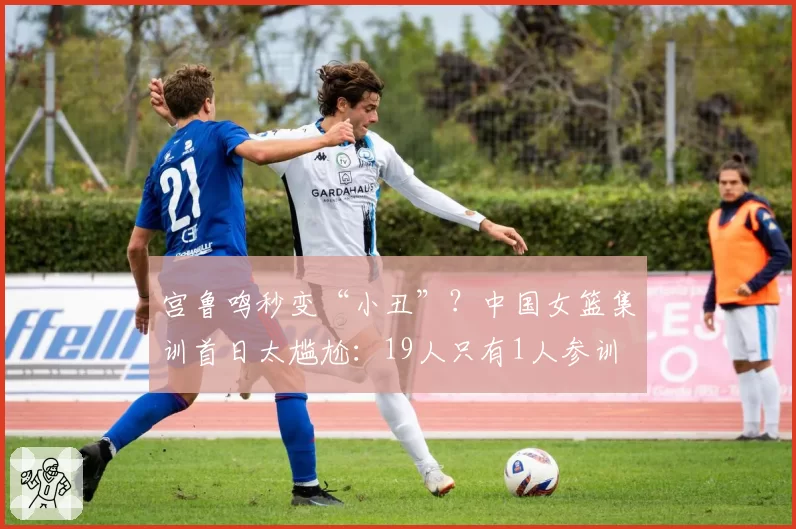 宫鲁鸣秒变“小丑”？中国女篮集训首日太尴尬：19人只有1人参训