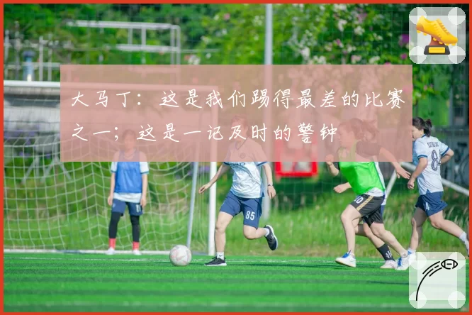 大马丁:这是我们踢得最差的比赛之一;这是一记及时的警钟