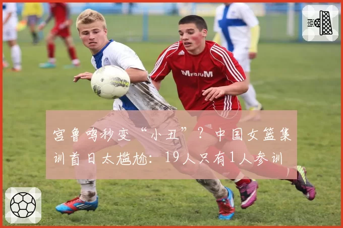 宫鲁鸣秒变“小丑”？中国女篮集训首日太尴尬：19人只有1人参训