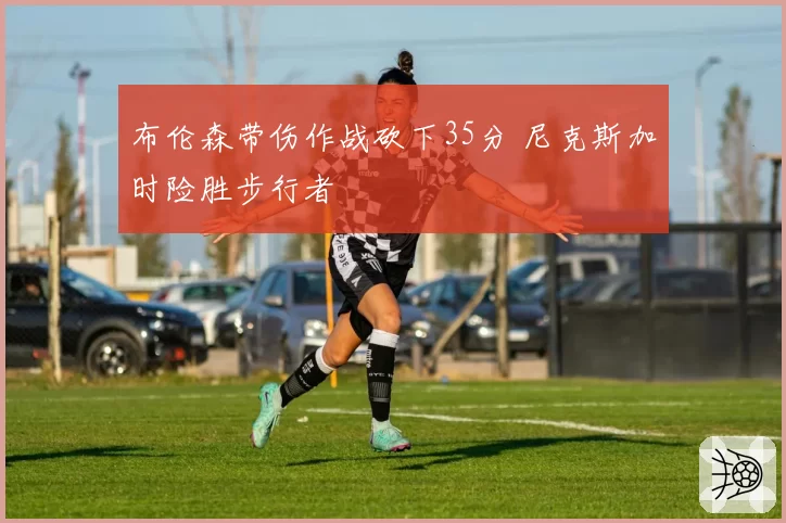 布伦森带伤作战砍下35分 尼克斯加时险胜步行者