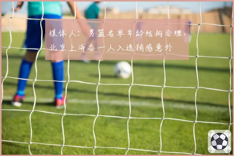 媒体人：男篮名单年龄结构合理，北京上海各一人入选稍感意外