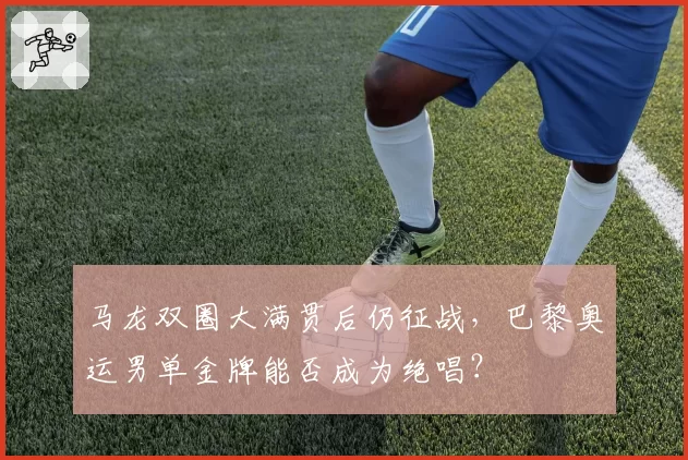 马龙双圈大满贯后仍征战，巴黎奥运男单金牌能否成为绝唱？