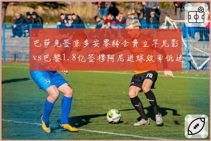 巴萨免签京多安零转会费立竿见影vs巴黎1.8亿签穆阿尼进球效率低迷，引援策略性价比悬殊