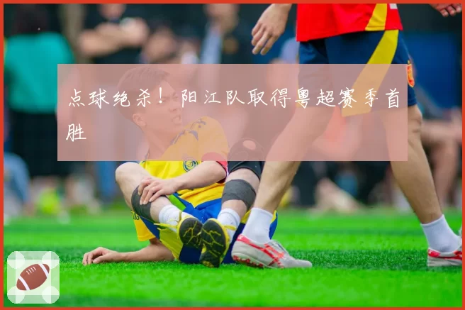 点球绝杀!阳江队取得粤超赛季首胜