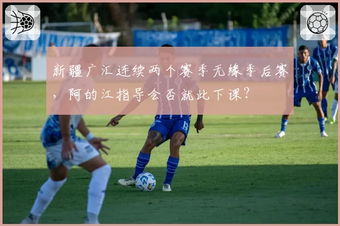 新疆广汇连续两个赛季无缘季后赛，阿的江指导会否就此下课？