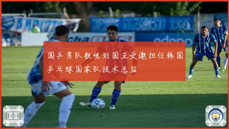 国乒男队教练刘国正受邀担任韩国乒乓球国家队技术总监