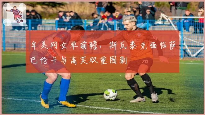 年美网女单前瞻,斯瓦泰克面临萨巴伦卡与高芙双重围剿