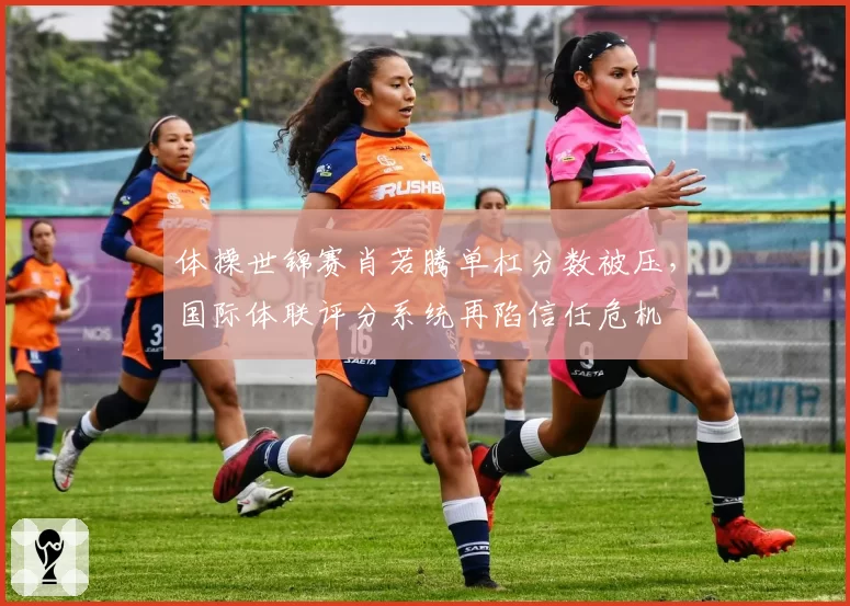 体操世锦赛肖若腾单杠分数被压，国际体联评分系统再陷信任危机