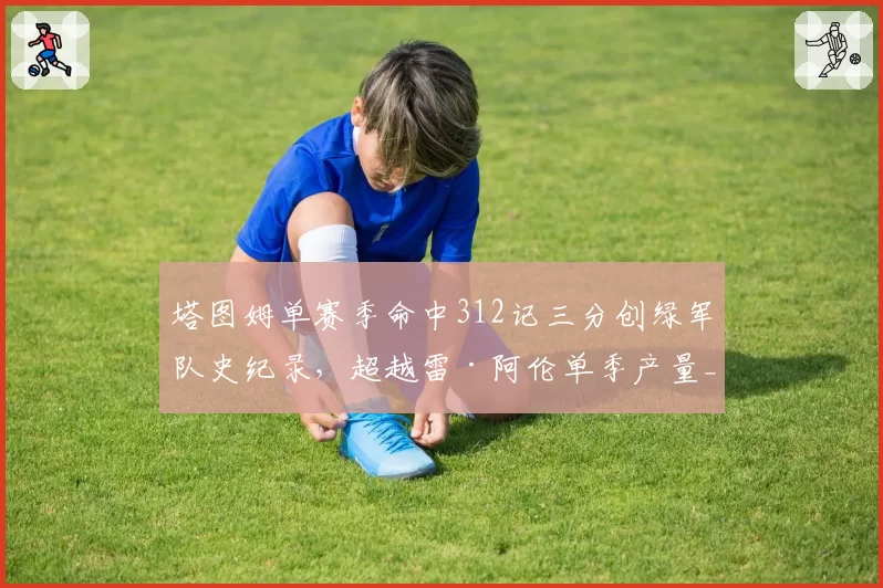 塔图姆单赛季命中312记三分创绿军队史纪录,超越雷·阿伦单季产量__br_
