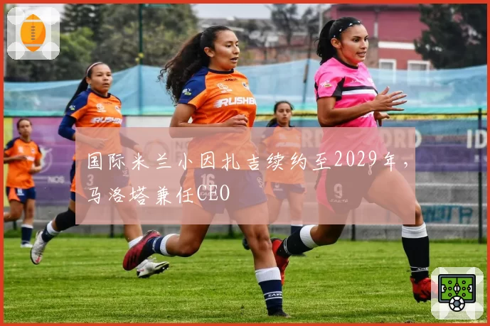 国际米兰小因扎吉续约至2029年，马洛塔兼任CEO