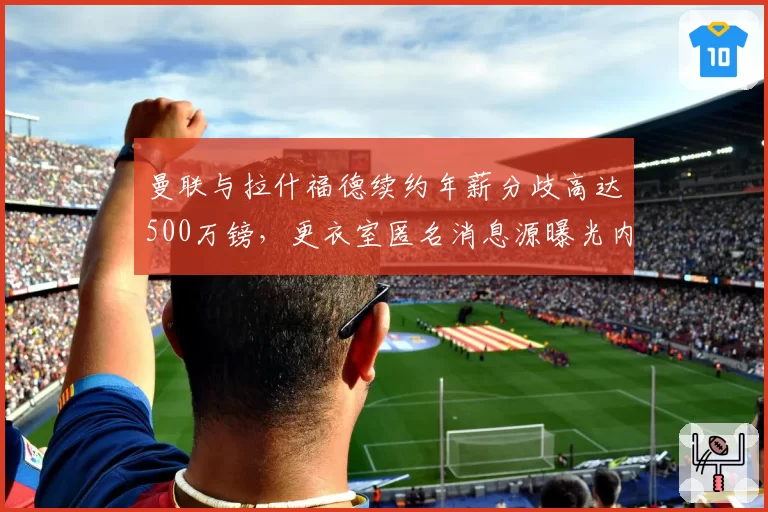 曼联与拉什福德续约年薪分歧高达500万镑，更衣室匿名消息源曝光内讧细节