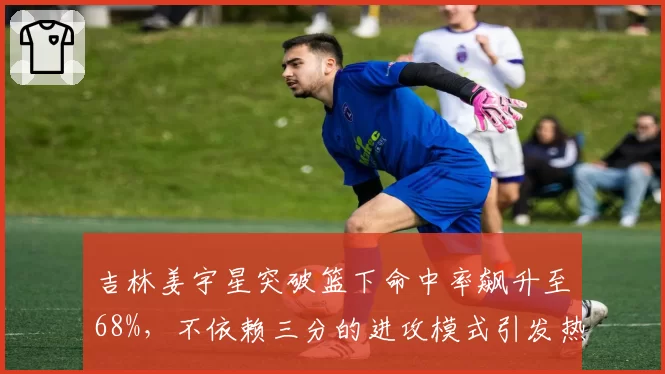 吉林姜宇星突破篮下命中率飙升至68%,不依赖三分的进攻模式引发热议