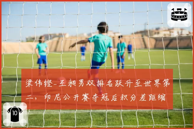 梁伟铿_王昶男双排名跃升至世界第二，印尼公开赛夺冠后积分差距缩小至500分