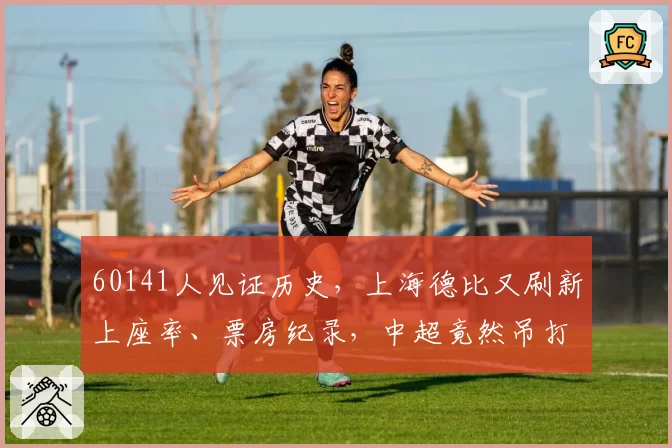 60141人见证历史，上海德比又刷新上座率、票房纪录，中超竟然吊打苏超？