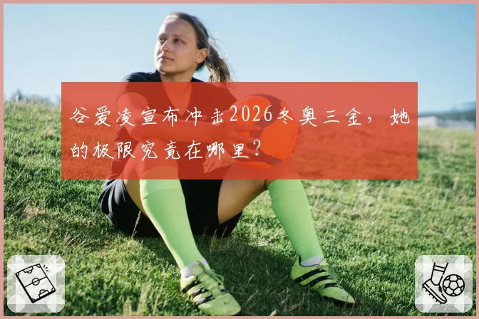 谷爱凌宣布冲击2026冬奥三金，她的极限究竟在哪里？