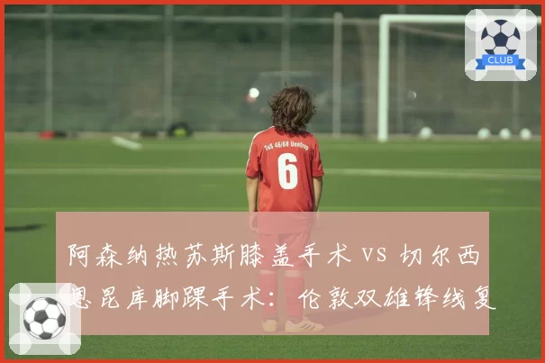 阿森纳热苏斯膝盖手术 vs 切尔西恩昆库脚踝手术：伦敦双雄锋线复出时间对比