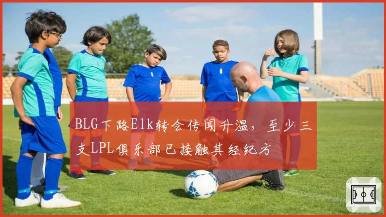 BLG下路Elk转会传闻升温,至少三支LPL俱乐部已接触其经纪方