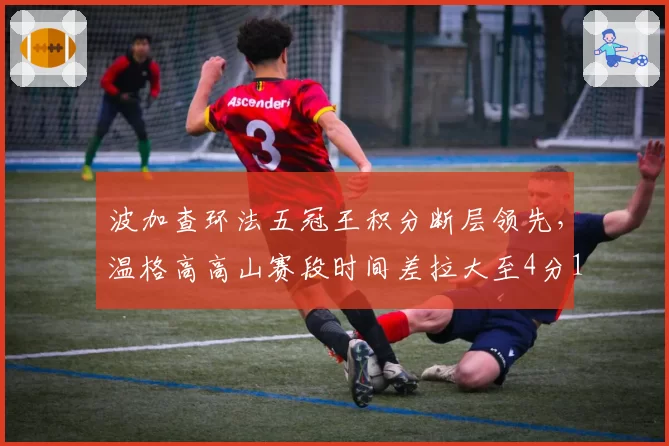 波加查环法五冠王积分断层领先,温格高高山赛段时间差拉大至4分16秒