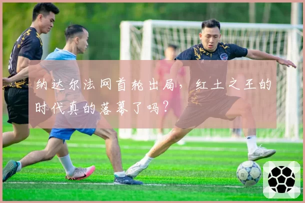 纳达尔法网首轮出局，红土之王的时代真的落幕了吗？