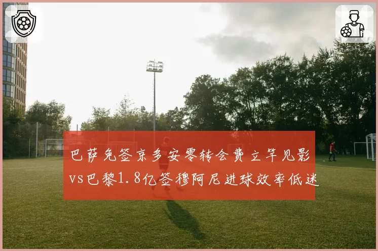 巴萨免签京多安零转会费立竿见影vs巴黎1.8亿签穆阿尼进球效率低迷，引援策略性价比悬殊