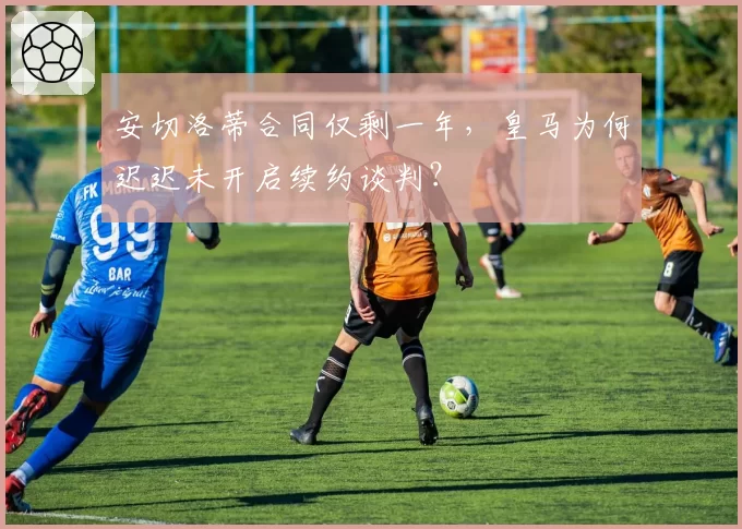 安切洛蒂合同仅剩一年,皇马为何迟迟未开启续约谈判?