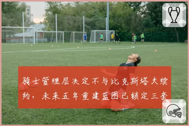 骑士管理层决定不与比克斯塔夫续约,未来五年重建蓝图已锁定三套备选方案