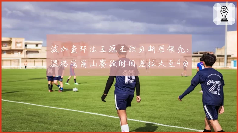 波加查环法五冠王积分断层领先,温格高高山赛段时间差拉大至4分16秒