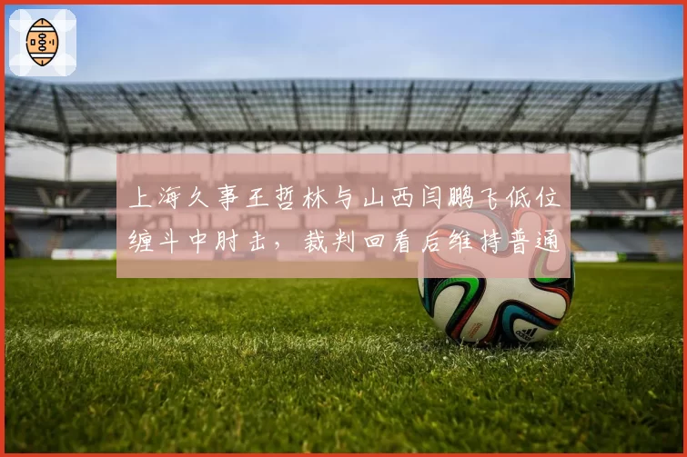 上海久事王哲林与山西闫鹏飞低位缠斗中肘击,裁判回看后维持普通犯规