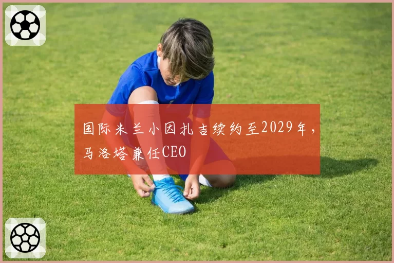 国际米兰小因扎吉续约至2029年，马洛塔兼任CEO