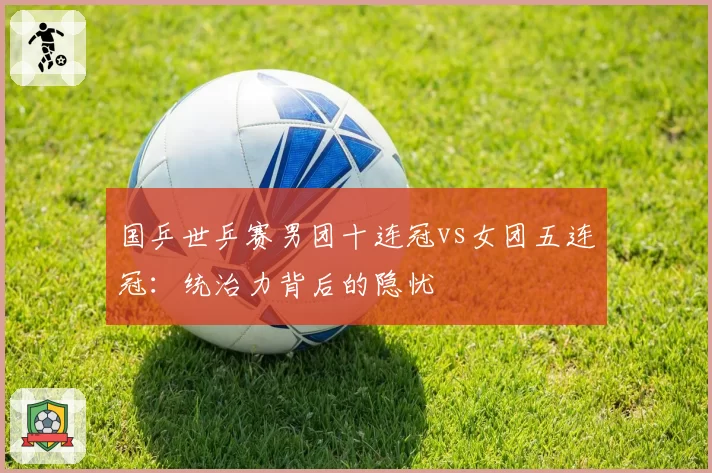 国乒世乒赛男团十连冠vs女团五连冠:统治力背后的隐忧