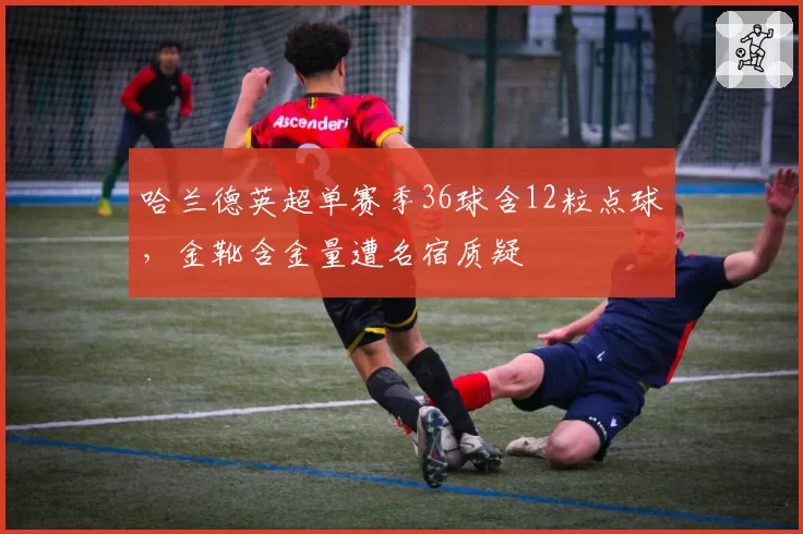 哈兰德英超单赛季36球含12粒点球，金靴含金量遭名宿质疑