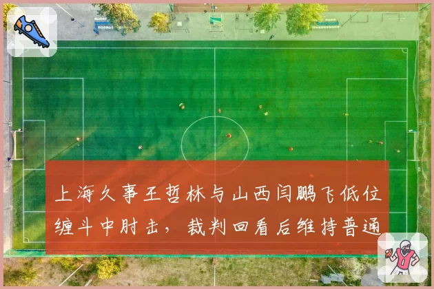 上海久事王哲林与山西闫鹏飞低位缠斗中肘击,裁判回看后维持普通犯规