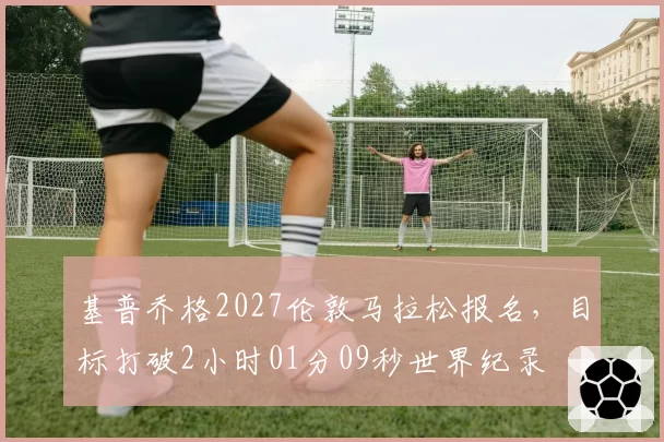 基普乔格2027伦敦马拉松报名，目标打破2小时01分09秒世界纪录